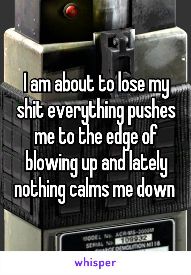 I am about to lose my shit everything pushes me to the edge of blowing up and lately nothing calms me down 