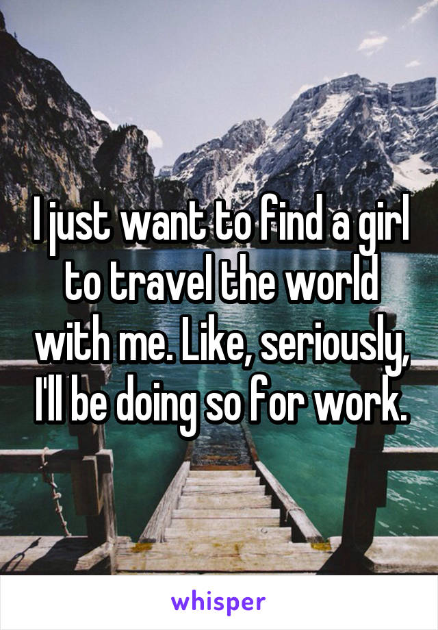 I just want to find a girl to travel the world with me. Like, seriously, I'll be doing so for work.