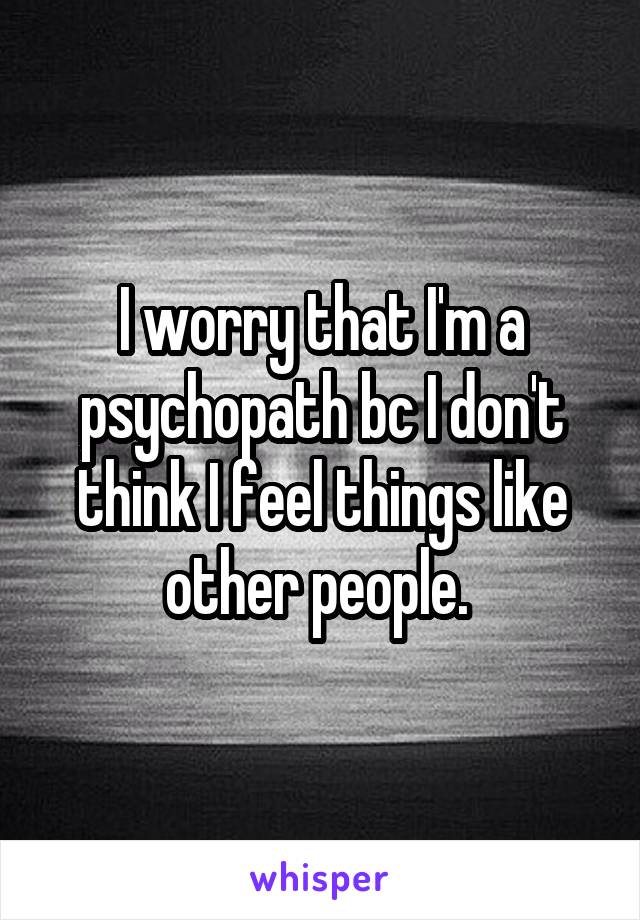 I worry that I'm a psychopath bc I don't think I feel things like other people. 