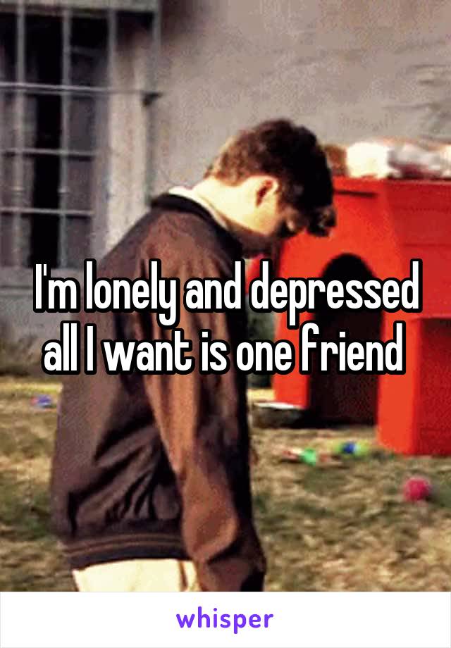 I'm lonely and depressed all I want is one friend 