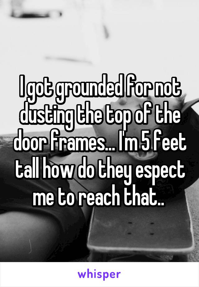 I got grounded for not dusting the top of the door frames... I'm 5 feet tall how do they espect me to reach that.. 