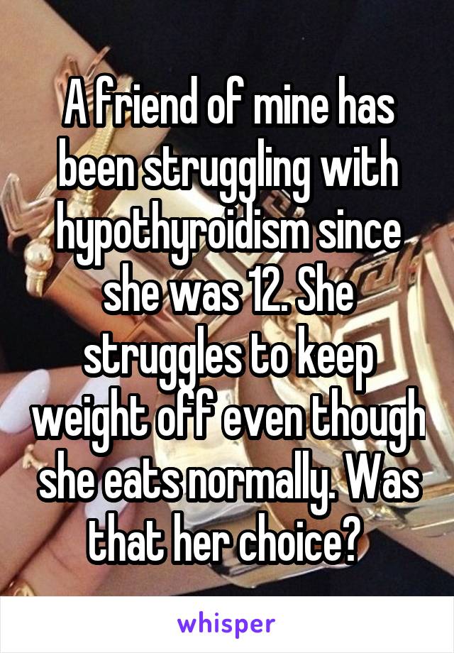 A friend of mine has been struggling with hypothyroidism since she was 12. She struggles to keep weight off even though she eats normally. Was that her choice? 