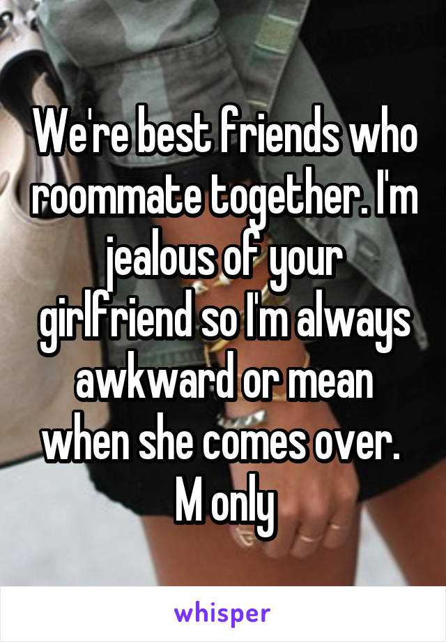 We're best friends who roommate together. I'm jealous of your girlfriend so I'm always awkward or mean when she comes over. 
M only