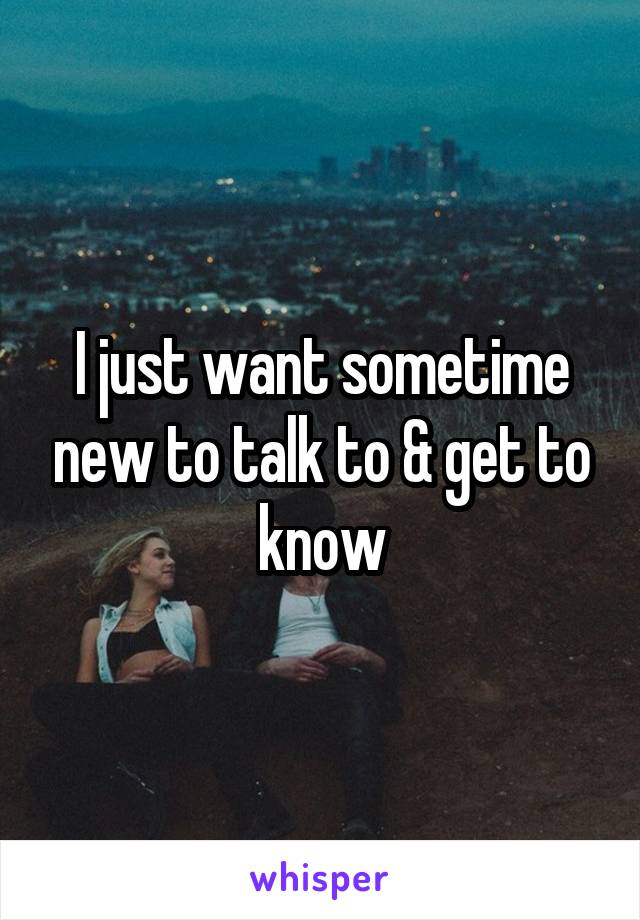 I just want sometime new to talk to & get to know