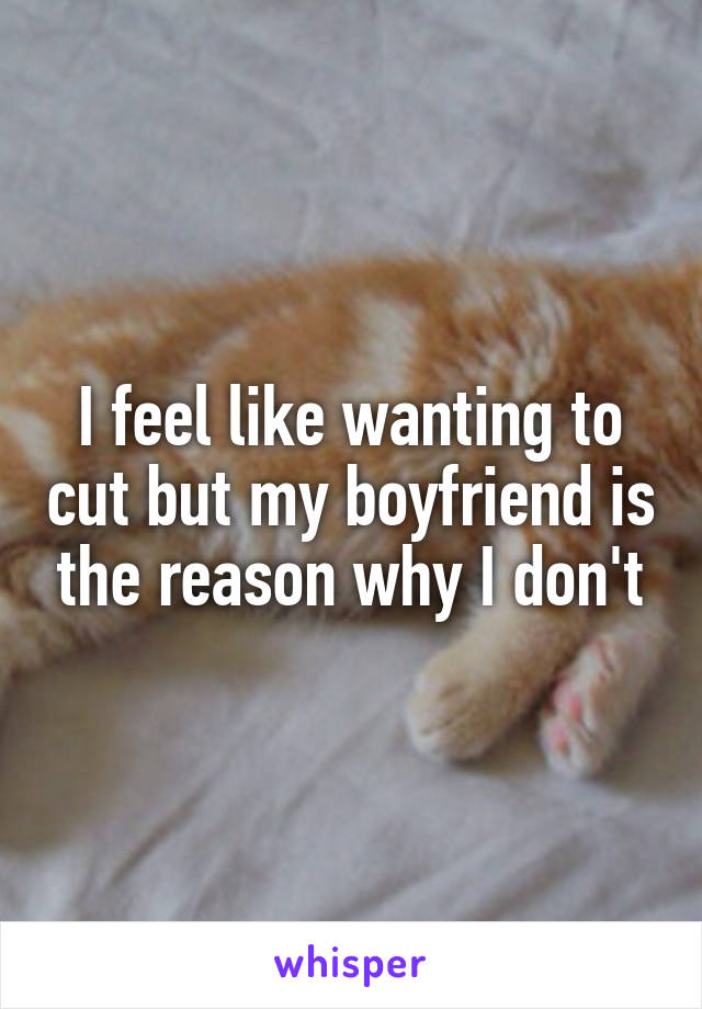 I feel like wanting to cut but my boyfriend is the reason why I don't