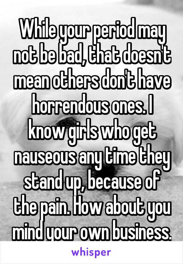 While your period may not be bad, that doesn't mean others don't have horrendous ones. I know girls who get nauseous any time they stand up, because of the pain. How about you mind your own business.