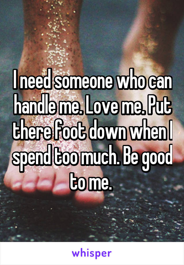 I need someone who can handle me. Love me. Put there foot down when I spend too much. Be good to me. 