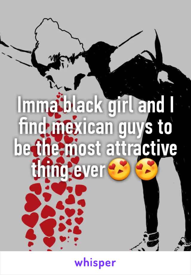 Imma black girl and I find mexican guys to be the most attractive thing ever😍😍