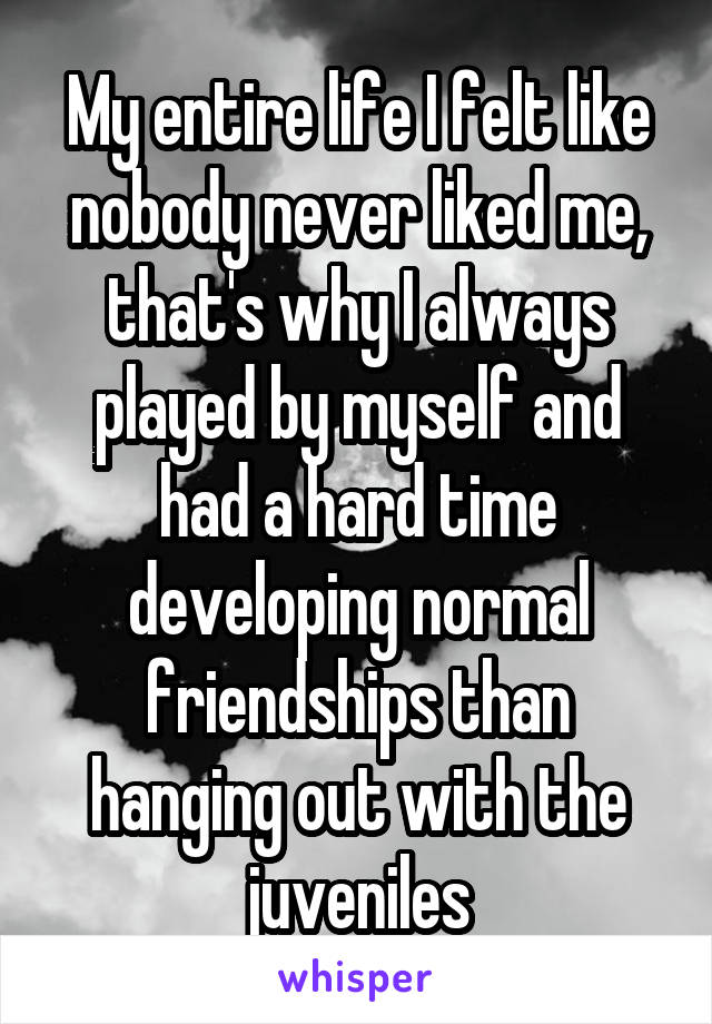 My entire life I felt like nobody never liked me, that's why I always played by myself and had a hard time developing normal friendships than hanging out with the juveniles