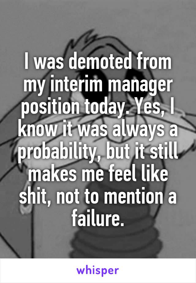 I was demoted from my interim manager position today. Yes, I know it was always a probability, but it still makes me feel like shit, not to mention a failure.