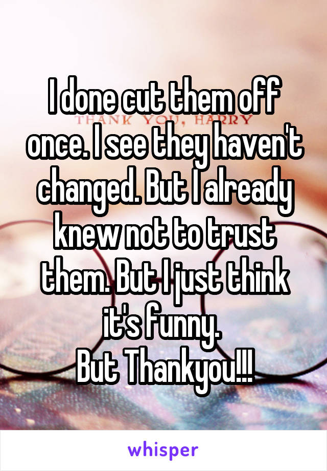 I done cut them off once. I see they haven't changed. But I already knew not to trust them. But I just think it's funny. 
But Thankyou!!!