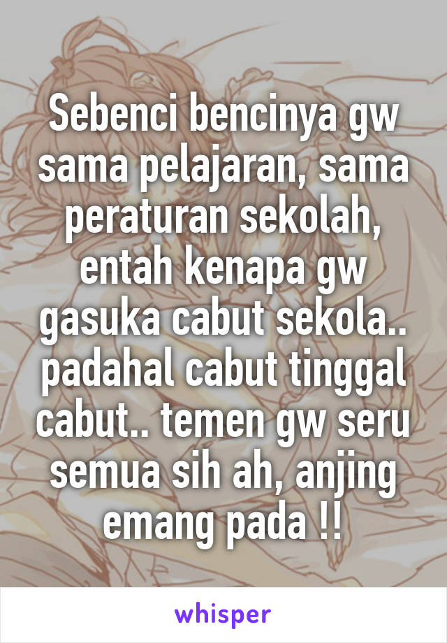 Sebenci bencinya gw sama pelajaran, sama peraturan sekolah, entah kenapa gw gasuka cabut sekola.. padahal cabut tinggal cabut.. temen gw seru semua sih ah, anjing emang pada !!