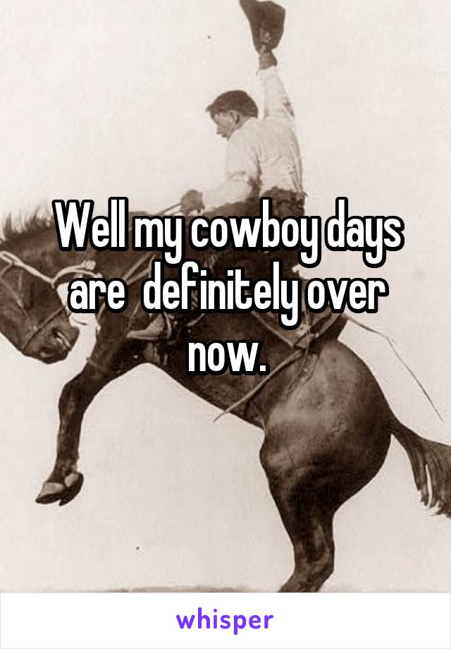 Well my cowboy days are  definitely over now.
