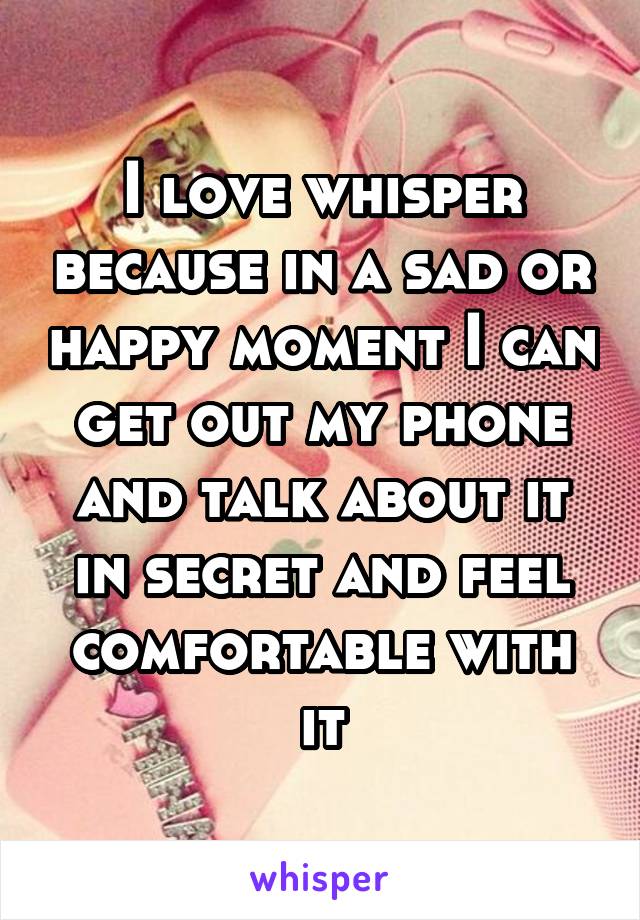 I love whisper because in a sad or happy moment I can get out my phone and talk about it in secret and feel comfortable with it