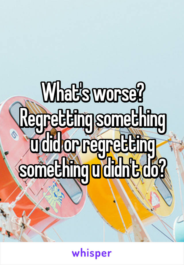 What's worse?
Regretting something u did or regretting something u didn't do?