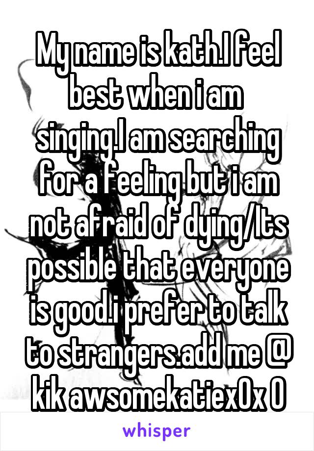 My name is kath.I feel best when i am 
singing.I am searching for a feeling but i am not afraid of dying/Its possible that everyone is good.i prefer to talk to strangers.add me @ kik awsomekatiex0x 0