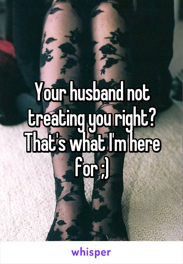 Your husband not treating you right? That's what I'm here for ;)