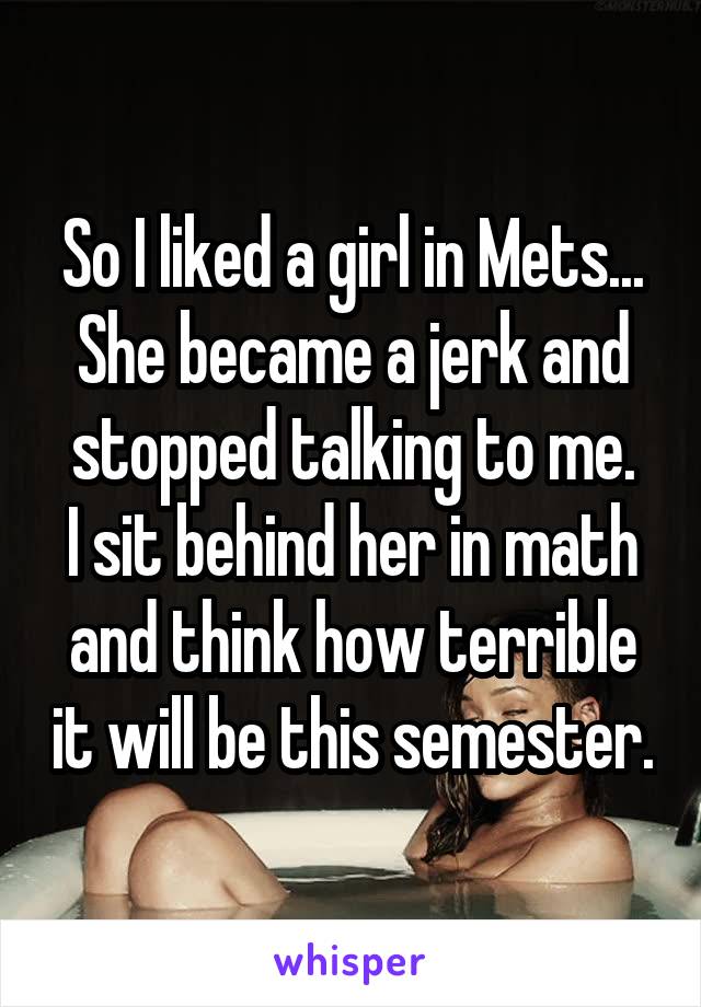 So I liked a girl in Mets... She became a jerk and stopped talking to me.
I sit behind her in math and think how terrible it will be this semester.