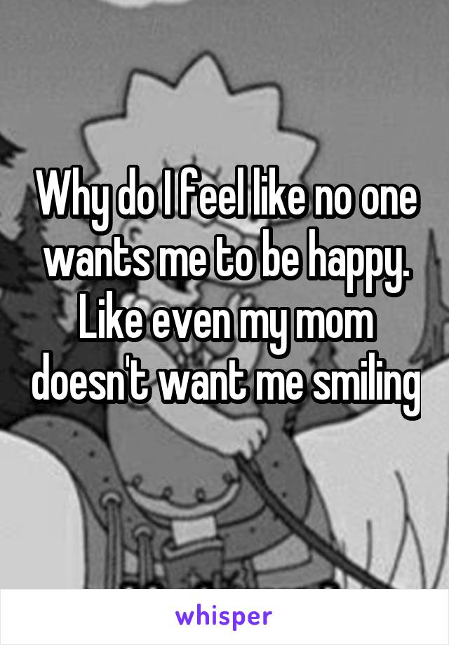 Why do I feel like no one wants me to be happy. Like even my mom doesn't want me smiling 