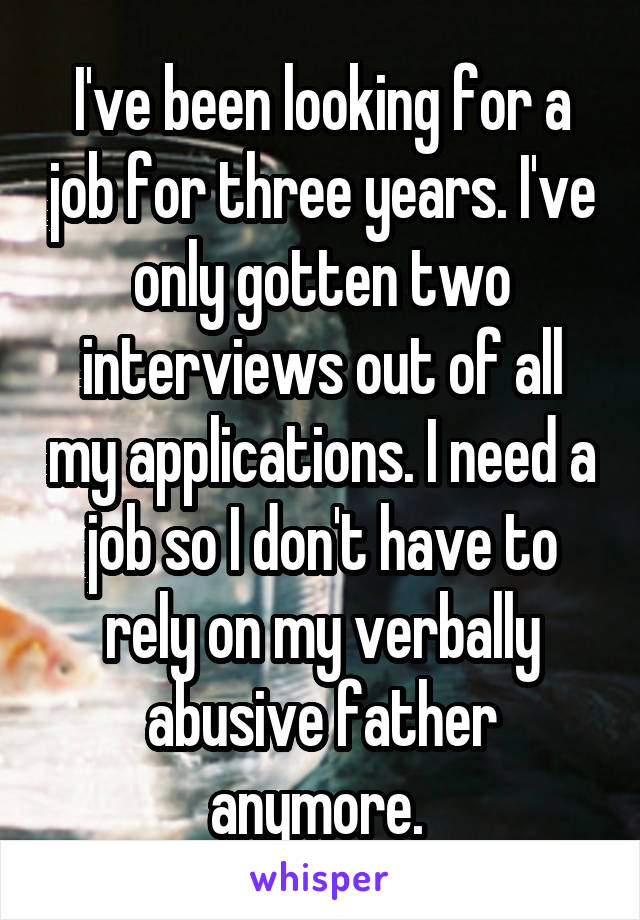 I've been looking for a job for three years. I've only gotten two interviews out of all my applications. I need a job so I don't have to rely on my verbally abusive father anymore. 