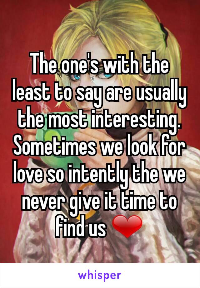 The one's with the least to say are usually the most interesting. Sometimes we look for love so intently the we never give it time to find us ❤