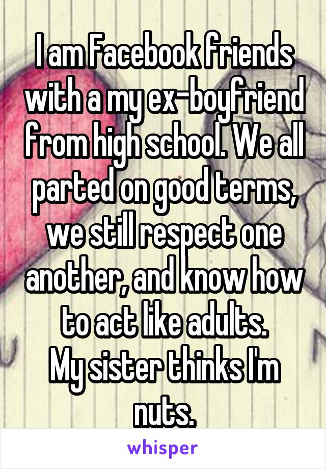 I am Facebook friends with a my ex-boyfriend from high school. We all parted on good terms, we still respect one another, and know how to act like adults.
My sister thinks I'm nuts.