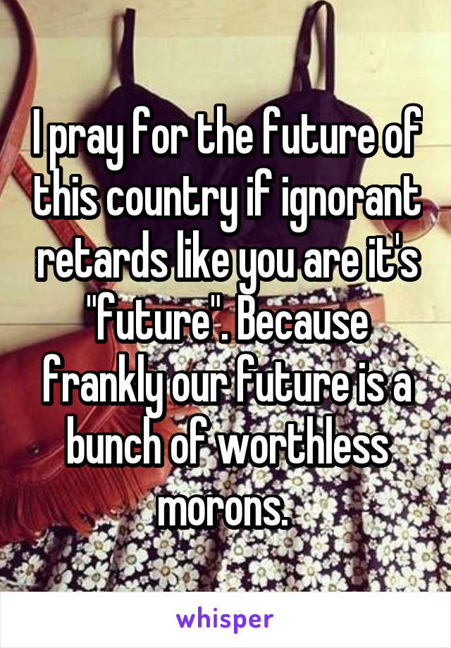 I pray for the future of this country if ignorant retards like you are it's "future". Because frankly our future is a bunch of worthless morons. 