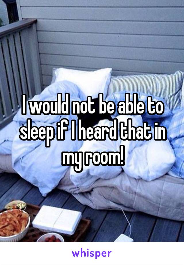 I would not be able to sleep if I heard that in my room!