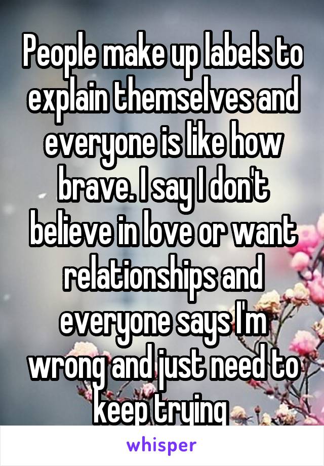 People make up labels to explain themselves and everyone is like how brave. I say I don't believe in love or want relationships and everyone says I'm wrong and just need to keep trying 