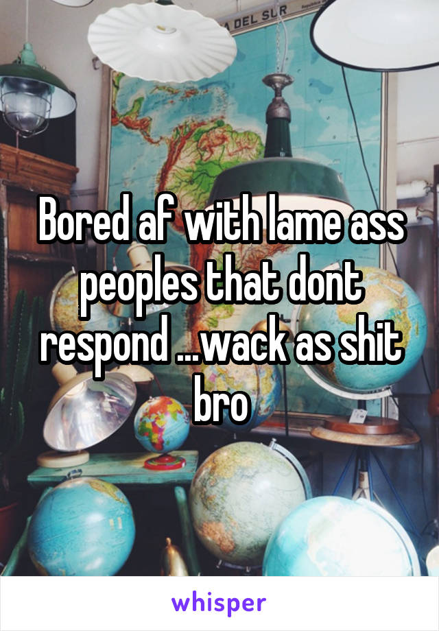 Bored af with lame ass peoples that dont respond ...wack as shit bro