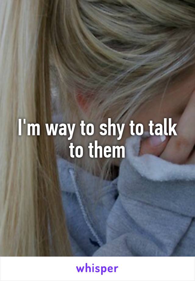 I'm way to shy to talk to them