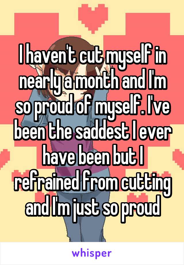 I haven't cut myself in nearly a month and I'm so proud of myself. I've been the saddest I ever have been but I refrained from cutting and I'm just so proud