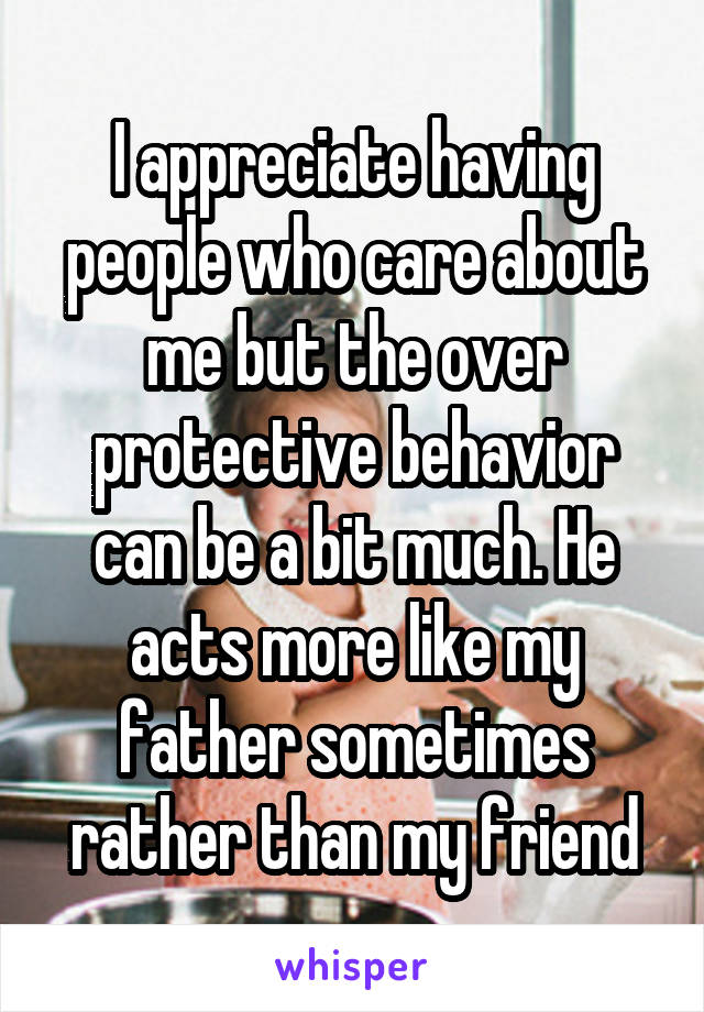 I appreciate having people who care about me but the over protective behavior can be a bit much. He acts more like my father sometimes rather than my friend