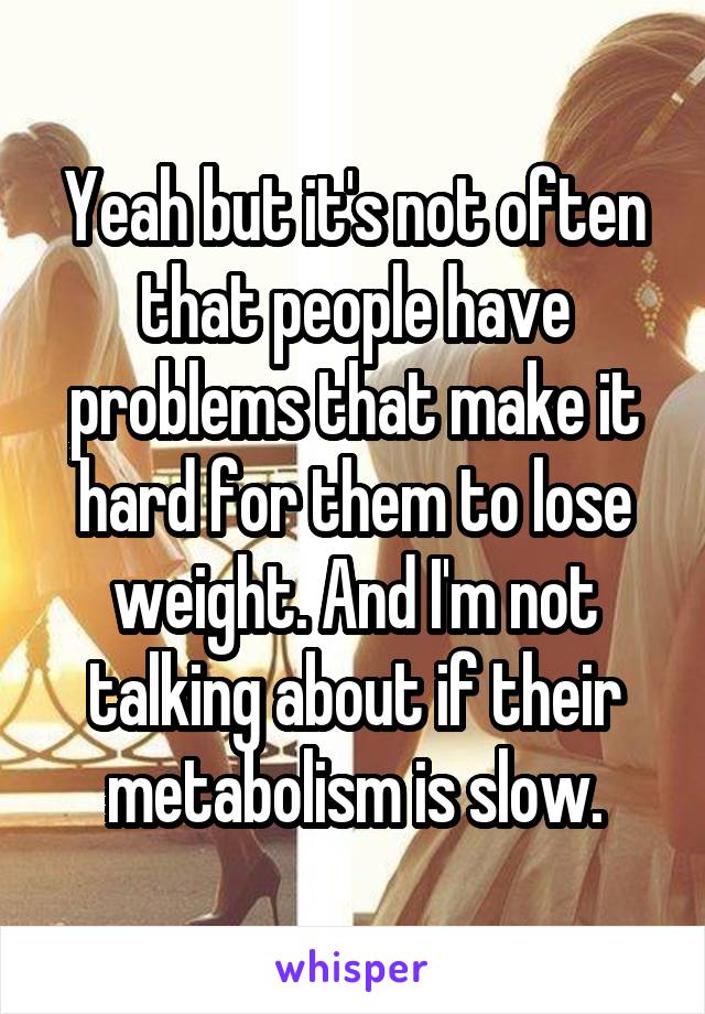 Yeah but it's not often that people have problems that make it hard for them to lose weight. And I'm not talking about if their metabolism is slow.