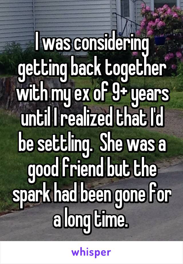 I was considering getting back together with my ex of 9+ years until I realized that I'd be settling.  She was a good friend but the spark had been gone for a long time. 