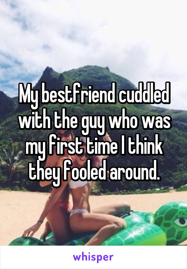 My bestfriend cuddled with the guy who was my first time I think they fooled around.