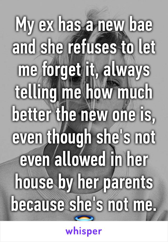 My ex has a new bae and she refuses to let me forget it, always telling me how much better the new one is, even though she's not even allowed in her house by her parents because she's not me. 😇