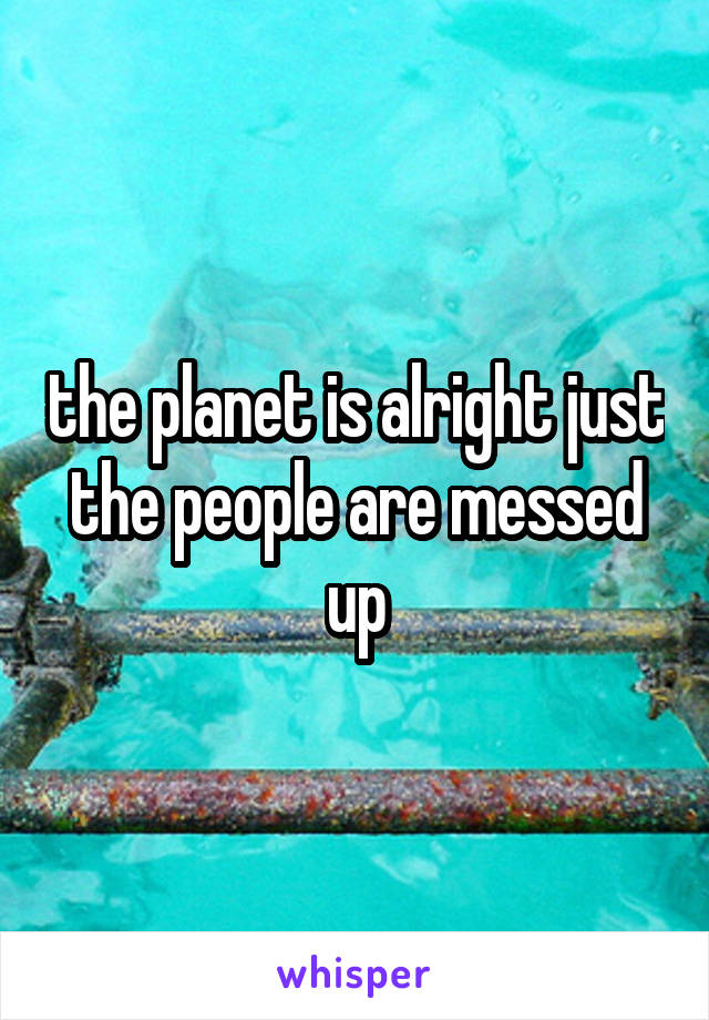 the planet is alright just the people are messed up