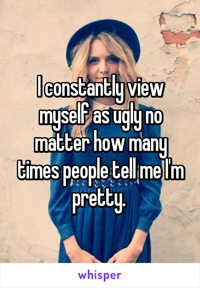 I constantly view myself as ugly no matter how many times people tell me I'm pretty. 