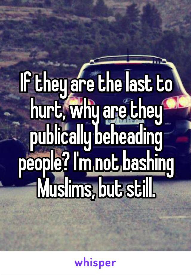 If they are the last to hurt, why are they publically beheading people? I'm not bashing Muslims, but still.