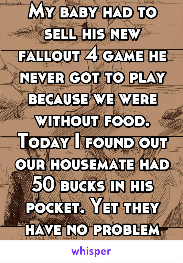 My baby had to sell his new fallout 4 game he never got to play because we were without food. Today I found out our housemate had 50 bucks in his pocket. Yet they have no problem using what we buy. 