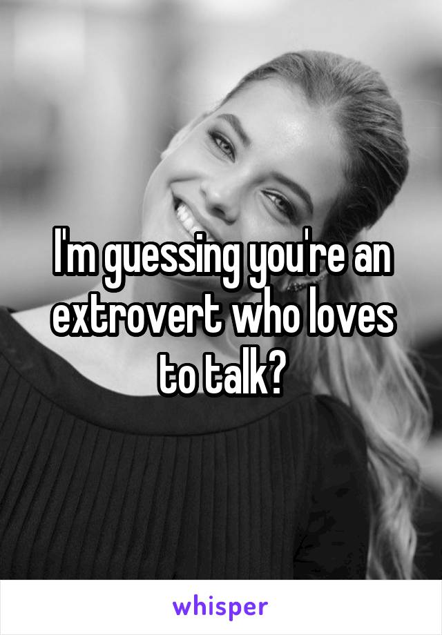 I'm guessing you're an extrovert who loves to talk?