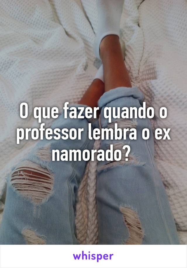 O que fazer quando o professor lembra o ex namorado? 