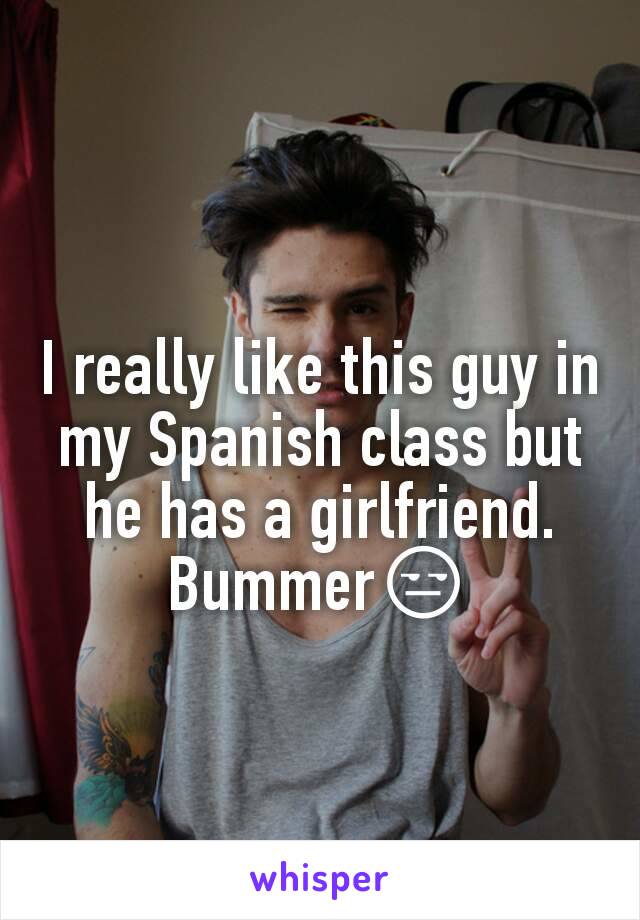 I really like this guy in my Spanish class but he has a girlfriend. Bummer😒