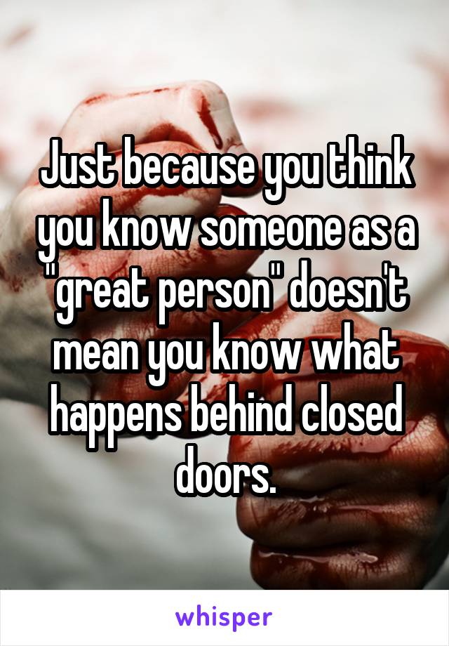 Just because you think you know someone as a "great person" doesn't mean you know what happens behind closed doors.