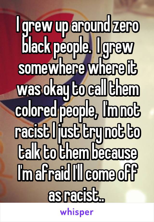 I grew up around zero black people.  I grew somewhere where it was okay to call them colored people,  I'm not racist I just try not to talk to them because I'm afraid I'll come off as racist.. 