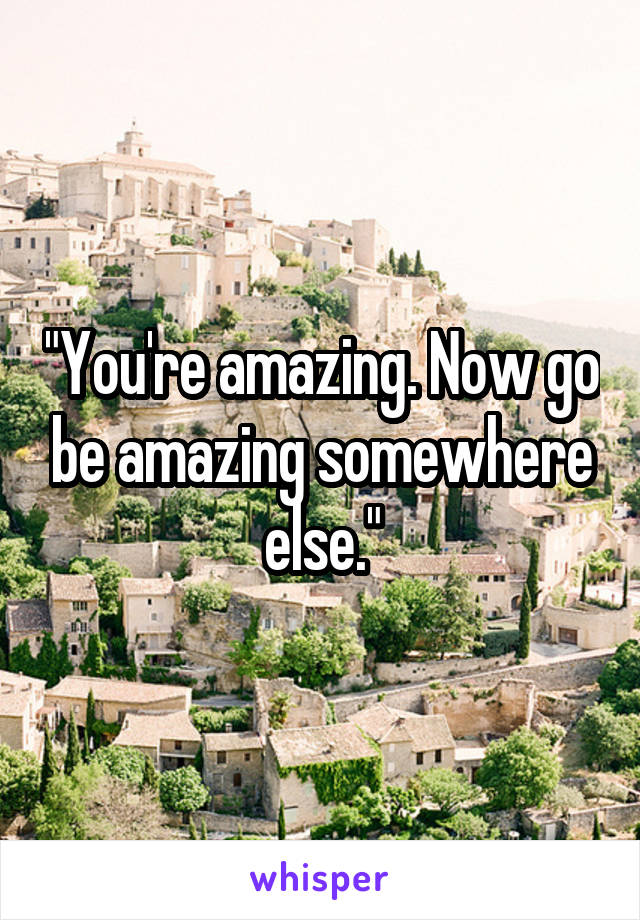 "You're amazing. Now go be amazing somewhere else."