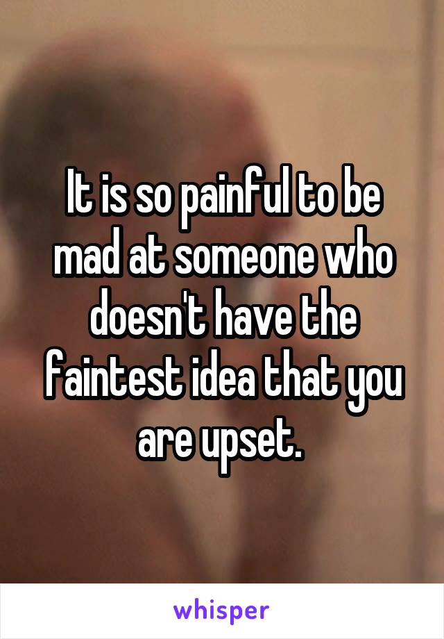 It is so painful to be mad at someone who doesn't have the faintest idea that you are upset. 