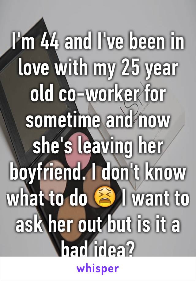 I'm 44 and I've been in love with my 25 year old co-worker for sometime and now she's leaving her boyfriend. I don't know what to do 😫 I want to ask her out but is it a bad idea?