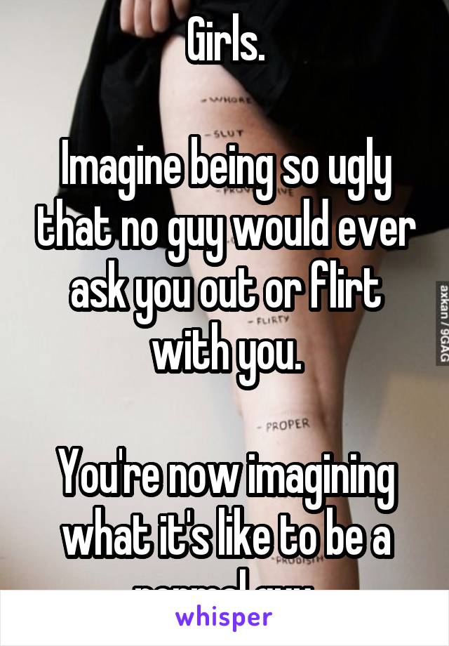 Girls.

Imagine being so ugly that no guy would ever ask you out or flirt with you.

You're now imagining what it's like to be a normal guy.